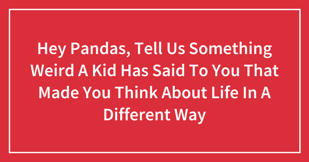 Hey Pandas, Tell Us Something Weird A Kid Has Said To You That Made You Think About Life In A Different Way